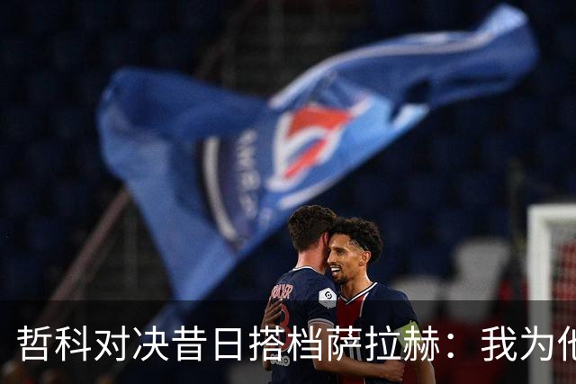 哲科对决昔日搭档萨拉赫：我为他的成就感到高兴