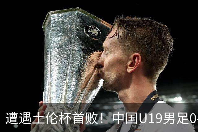 遭遇土伦杯首败！中国U19男足0-3不敌民主刚果U23队